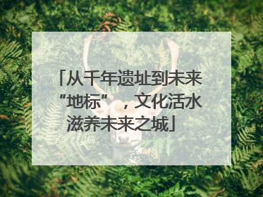 从千年遗址到未来“地标”，文化活水滋养未来之城