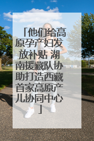 他们给高原孕产妇发放补贴 湖南援藏队协助打造西藏首家高原产儿协同中心