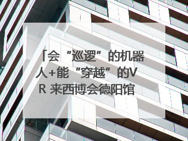 会“巡逻”的机器人+能“穿越”的VR 来西博会德阳馆感受古蜀文明与现代智造的时空对话｜西博视界