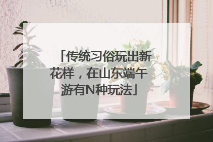 传统习俗玩出新花样，在山东端午游有N种玩法