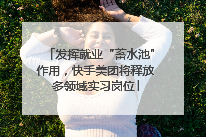 发挥就业“蓄水池”作用，快手美团将释放多领域实习岗位