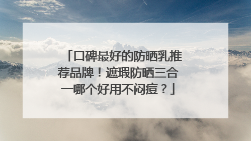 口碑最好的防晒乳推荐品牌！遮瑕防晒三合一哪个好用不闷痘？