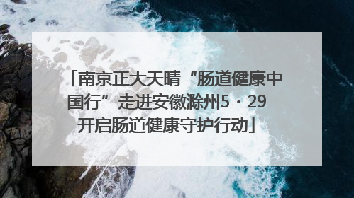 南京正大天晴“肠道健康中国行”走进安徽滁州5・29开启肠道健康守护行动