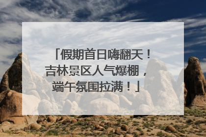 假期首日嗨翻天！吉林景区人气爆棚，端午氛围拉满！