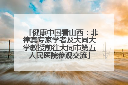 健康中国看山西：菲律宾专家学者及大同大学教授前往大同市第五人民医院参观交流