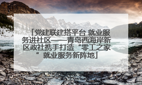 党建联建搭平台 就业服务进社区——青岛西海岸新区政社携手打造“零工之家”就业服务新阵地