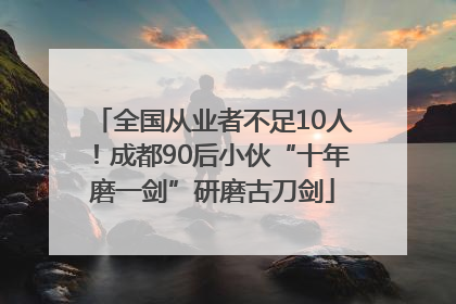 全国从业者不足10人！成都90后小伙“十年磨一剑”研磨古刀剑