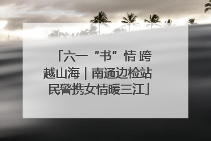 六一“书”情 跨越山海｜南通边检站民警携女情暖三江