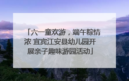 六一童欢游，端午粽情浓 宜宾江安县幼儿园开展亲子趣味游园活动