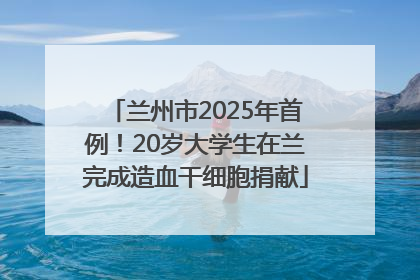兰州市2025年首例！20岁大学生在兰完成造血干细胞捐献
