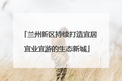 兰州新区持续打造宜居宜业宜游的生态新城