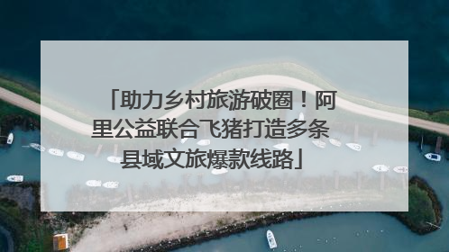 助力乡村旅游破圈！阿里公益联合飞猪打造多条县域文旅爆款线路