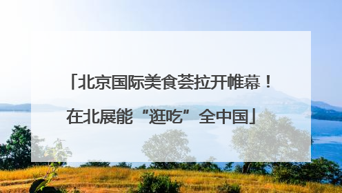 北京国际美食荟拉开帷幕！在北展能“逛吃”全中国