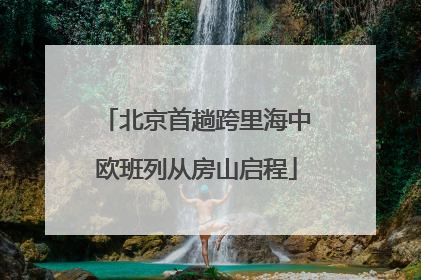 北京首趟跨里海中欧班列从房山启程