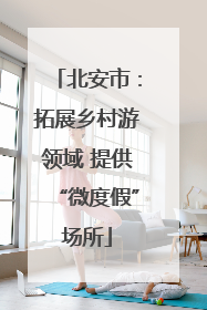 北安市：拓展乡村游领域 提供“微度假”场所