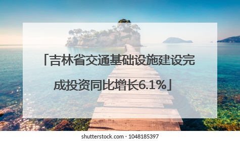 吉林省交通基础设施建设完成投资同比增长6.1%