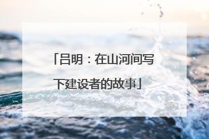 吕明：在山河间写下建设者的故事