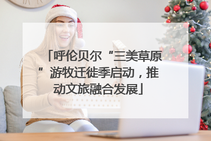 呼伦贝尔“三美草原”游牧迁徙季启动，推动文旅融合发展