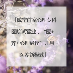 咸宁首家心理专科医院试营业，“医+养+心理治疗”开启医养新模式