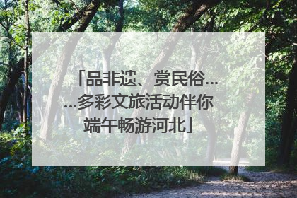 品非遗、赏民俗……多彩文旅活动伴你端午畅游河北
