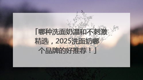 哪种洗面奶温和不刺激精选，2025洗面奶哪个品牌的好推荐！