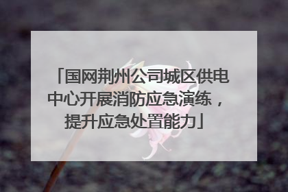 国网荆州公司城区供电中心开展消防应急演练，提升应急处置能力