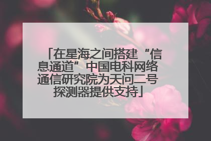 在星海之间搭建“信息通道”中国电科网络通信研究院为天问二号探测器提供支持