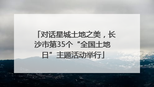 对话星城土地之美，长沙市第35个“全国土地日”主题活动举行