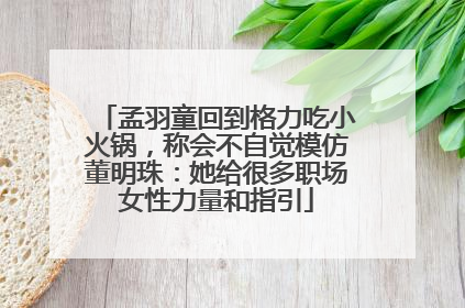 孟羽童回到格力吃小火锅，称会不自觉模仿董明珠：她给很多职场女性力量和指引