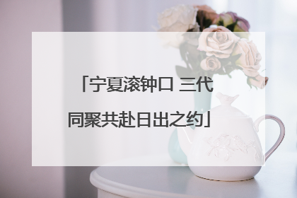 宁夏滚钟口 三代同聚共赴日出之约