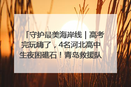 守护最美海岸线｜高考完玩嗨了，4名河北高中生夜困礁石！青岛救援队火速出动救上岸