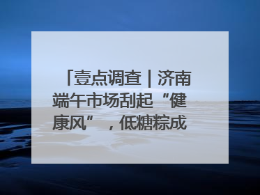 壹点调查｜济南端午市场刮起“健康风”，低糖粽成消费者“新宠”