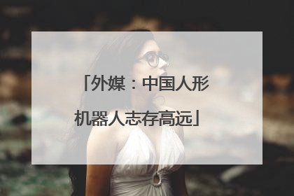 外媒：中国人形机器人志存高远