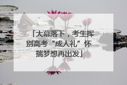 大幕落下，考生挥别高考“成人礼”怀揣梦想再出发