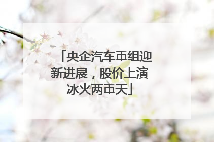 央企汽车重组迎新进展，股价上演冰火两重天