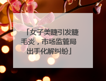 女子美睫引发睫毛炎，市场监管局出手化解纠纷