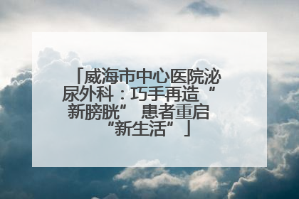 威海市中心医院泌尿外科：巧手再造“新膀胱” 患者重启“新生活”
