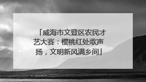 威海市文登区农民才艺大赛：樱桃红处歌声扬，文明新风满乡间
