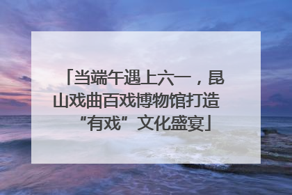 当端午遇上六一，昆山戏曲百戏博物馆打造“有戏”文化盛宴
