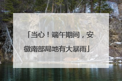 当心！端午期间，安徽南部局地有大暴雨