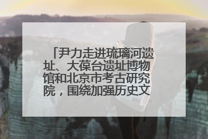 尹力走进琉璃河遗址、大葆台遗址博物馆和北京市考古研究院，围绕加强历史文化名城保护调研