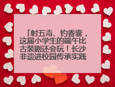 射五毒、钓香囊，这届小学生的端午比古装剧还会玩！长沙非遗进校园传承实践活动举行