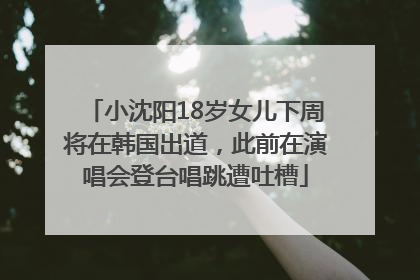 小沈阳18岁女儿下周将在韩国出道，此前在演唱会登台唱跳遭吐槽