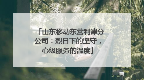 山东移动东营利津分公司：烈日下的坚守，心级服务的温度
