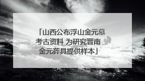 山西公布浮山金元墓考古资料 为研究晋南金元葬具提供样本