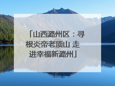 山西潞州区：寻根炎帝老顶山 走进幸福新潞州