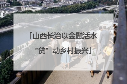 山西长治以金融活水“贷”动乡村振兴