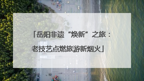 岳阳非遗“焕新”之旅：老技艺点燃旅游新烟火