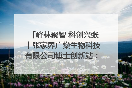 峰林聚智 科创兴张丨张家界广燊生物科技有限公司博士创新站：立足生态优势 激活“绿色宝藏”