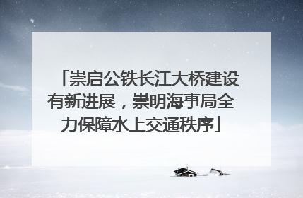 崇启公铁长江大桥建设有新进展，崇明海事局全力保障水上交通秩序